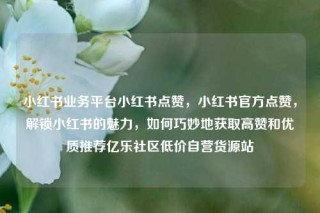小红书业务平台小红书点赞，小红书官方点赞，解锁小红书的魅力，如何巧妙地获取高赞和优质推荐亿乐社区低价自营货源站