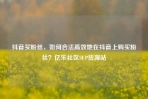 抖音买粉丝，如何合法高效地在抖音上购买粉丝？亿乐社区SUP货源站