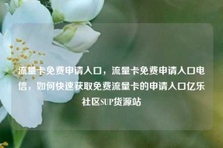 流量卡免费申请入口，流量卡免费申请入口电信，如何快速获取免费流量卡的申请入口亿乐社区SUP货源站