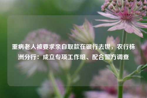重病老人被要求亲自取款在银行去世，农行株洲分行：成立专项工作组、配合警方调查  第1张