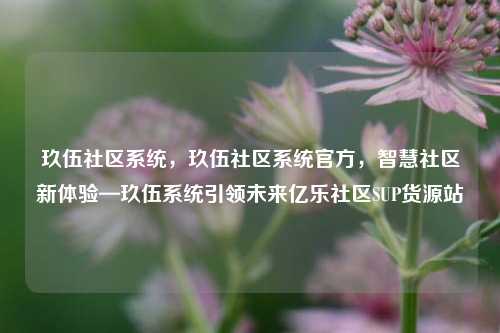 玖伍社区系统，玖伍社区系统官方	，智慧社区新体验—玖伍系统引领未来亿乐社区SUP货源站  第1张