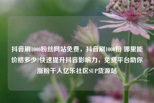 抖音刷1000粉丝网站免费，抖音刷1000粉 哪里能价格多少?快速提升抖音影响力	，免费平台助你涨粉千人亿乐社区SUP货源站  第1张