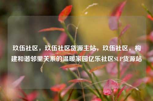玖伍社区	，玖伍社区货源主站，玖伍社区，构建和谐邻里关系的温暖家园亿乐社区SUP货源站  第1张