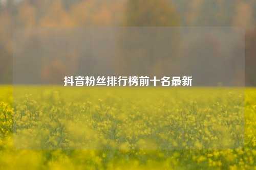 抖音粉丝排行榜前十名最新  第1张