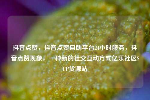 抖音点赞	，抖音点赞自助平台24小时服务，抖音点赞现象，一种新的社交互动方式亿乐社区SUP货源站  第1张